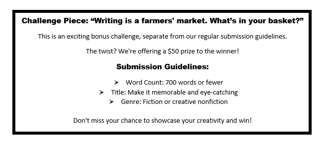 Challenge Piece: 'Writing is a farmers' market. What’s in your basket?' 
         This is an exciting bonus challenge, separate from our regular submission guidelines. 
         The twist? We're offering a $50 prize to the winner! 
         Submission Guidelines: 
         - Word Count: 700 words or fewer 
         - Title: Make it memorable and eye-catching 
         - Genre: Fiction or creative nonfiction 
         Don't miss your chance to showcase your creativity and win!